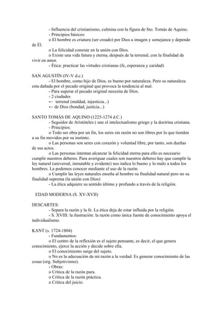 - Influencia del cristianismo, culmina con la figura de Sto. Tomás de Aquino.
         - Principios básicos:
         o El hombre es criatura (ser creado) por Dios a imagen y semejanza y depende
de Él.
          o La felicidad consiste en la unión con Dios.
          o Existe una vida futura y eterna, después de la terrenal, con la finalidad de
vivir en amor.
          - Ética: practicar las virtudes cristianas (fe, esperanza y caridad)

SAN AGUSTÍN (IV-V d.c.)
         - El hombre, como hijo de Dios, es bueno por naturaleza. Pero su naturaleza
esta dañada por el pecado original que provoca la tendencia al mal.
         - Para superar el pecado original necesita de Dios.
         - 2 ciudades
         ← terrenal (maldad, injusticia...)
         ← de Dios (bondad, justicia...)

SANTO TOMÁS DE AQUINO (1225-1274 d.C.)
          - Seguidor de Aristóteles ( une el intelectualismo griego y la doctrina cristiana.
          - Principios:
          o Todo ser obra por un fin, los seres sin razón no son libres por lo que tienden
a su fin movidos por su instinto.
          o Las personas son seres con corazón y voluntad libre, por tanto, son dueñas
de sus actos.
          o Las personas intentan alcanzar la felicidad eterna para ello es necesario
cumplir nuestros deberes. Para averiguar cuales son nuestros deberes hay que cumplir la
ley natural (universal, inmutable y evidente) nos indica lo bueno y lo malo a todos los
hombres. La podemos conocer mediante el uso de la razón.
          o Cumplir las leyes naturales enseña al hombre su finalidad natural pero no su
finalidad suprema (la unión con Dios)
          - La ética adquiere su sentido último y profundo a través de la religión.

 EDAD MODERNA (S. XV-XVII)

DESCARTES:
         - Separa la razón y la fe. La ética deja de estar influida por la religión.
         - S. XVIII: la ilustración: la razón como única fuente de conocimiento apoya el
individualismo.

KANT (s. 1724-1804)
         - Fundamentos:
         o El centro de la reflexión es el sujeto pensante, es decir, el que genera
conocimiento, ejerce la acción y decide sobre ella.
         o El conocimiento surge del sujeto.
         o No es la adecuación de mi razón a la verdad. Es generar conocimiento de las
cosas (org. Subjetivismo).
         - Obras:
         o Crítica de la razón pura.
         o Crítica de la razón práctica.
         o Crítica del juicio.
 