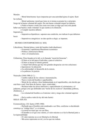 Morales
          - Moral heterónoma: leyes impuestas por una autoridad ajena al sujeto. Kant
las rechaza.
          - Moral autónoma: moral que tiene en si misma su propia ley o principio.
Surge de la buena voluntad del sujeto. De esta buena voluntad surgen los deberes:
          o Nada es bueno o malo (las cosas son como yo digo que son) solo puede
haber una buena o mala voluntad: lo que cuenta es la intención.
          o Cumplir nuestros deberes
Imperativos:
          - Imperativos hipotéticos: suponen una condición, nos indican lo que debemos
hacer.
          - Imperativos categóricos: no dan opción a elegir, se imponen.

 MUNDO CONTEMPORÁNEO (S. XIX)

Liberalismo: libertad plena y total del hombre (individualismo).
         - Economía ( capitalismo/liberalismo económico
         - Política ( democracia liberal.
         - Arte ( el romanticismo.

Utilitaristas: Ética basada en lo útil, es la llamada “moral de bienestar”.
           - El bien es lo útil para el individuo y para el colectivo.
           - El bien es buscar el interés general.
           - J. Stuart Nell afirma que hay tres grandes desgracias con tres soluciones:
           o Ignorancia ( la educación
           o La enfermedad ( el desarrollo de la ciencia.
           o La pobreza ( la justicia

Nietzsche (1844-1900 d. C.)
          - Cambio radical de los valores ( transmutación.
          - Nueva visión del hombre ( superhombre.
          - Moral de los señores: ética fundamentada en el superhombre, este decide que
esta bien o mal. Esta lleno de fuerza, vigor, creatividad...
          - Rechaza todas las éticas anteriores y especialmente el cristianismo y el
judaísmo, porque cree que defienden una “moral de los esclavos” (humildad, pobreza,
obediencia...)
          - La voluntad del hombre es el máximo valor y niega otra voluntad superior
(Dios).
          - Da la vuelta a todo (la ley del más fuerte)
SIGLO. XIX-XX

Existencialistas: J.R. Sartre (1905-1980)
         - Defiende que el hombre está condenado a ser libre, conforma va decidiendo
construye su “código ético” y a si mismo.
         - La moral no tiene que ver con Dios.
         - El hombre es el que crea valores, el valor máximo es el de la libertad junto a
la responsabilidad.
         - El valor máximo no es mi libertad es la libertad.
         - Mis actos repercuten en mí y en los que me rodean.
 
