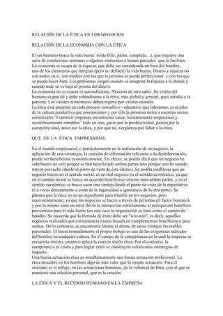 RELACIÓN DE LA ÉTICA EN LOS NEGOCIOS

RELACIÓN DE LA ECONOMÍA CON LA ÉTICA

El ser humano busca la vida buena (vida feliz, plena, cumplida…), que requiere una
serie de condiciones mínimas o algunos elementos o bienes parciales que la faciliten.
La economía se ocupa de la riqueza, que debe ser considerada un bien del hombre,
uno de los elementos que integran (pero no definen) la vida buena. Dinero y riqueza no
son malos en sí, son medios con los que la persona se puede perfeccionar y con los que
se puede hacer bien. Los problemas surgen cuando se antepone la riqueza a lo demás y
cuando todo se ve bajo el prisma del dinero.
La economía no es exacta ni autosuficiente. Necesita de otro saber. Su visión del
humano es parcial y debe subordinarse a la ética, más global y general, pues estudia a la
persona. Los valores económicos deben regirse por valores morales.
La ética está presente en cada proceso consultivo - educativo que lideramos, es el pilar
de la cultura productiva que promovemos y por ello la promesa única a nuestros socios
comerciales “Construir empresas socialmente sanas, humanamente respetuosas y
económicamente rentables” todo en uno; gusto por la productividad, pasión por la
competitividad, amor por la ética, y por qué no, vergüenza por faltar a la ética.

QUE ES LA ÉTICA EMPRESARIAL

En el mundo empresarial, o particularmente en la realización de un negocio, la
aplicación de una estrategia, la omisión de información relevante o la desinformación,
puede ser beneficiosa económicamente. En efecto, se podría decir que un negocio ha
sido bueno no solo porque se han beneficiado ambas partes sino porque uno ha sacado
mayor provecho (desde el punto de vista de éste último). Se podría establecer que un
negocio bueno en el sentido moral, es un mal negocio en el sentido económico, ya que
en el sentido moral se busca un acuerdo beneficioso sincero para ambas partes, y en el
sentido económico se busca sacar una ventaja desde el punto de vista de la expectativa
(ó a veces directamente a costa de la ingenuidad o ignorancia de la otra parte). Se
plantea que la ética no es un ingrediente para triunfar en los negocios, pero
equivocadamente, ya que los negocios se hacen a través de personas (el factor humano),
y por lo mismo sería un error llevar la interacción estrictamente al enfoque del beneficio
provechoso para él más fuerte (en este caso la negociación se trata como el campo de
batalla). Se recuerda que la fórmula de éxito debe ser "win-win", es decir, aquellos
negocios realizados por conveniencia mutua basada en complementos beneficiosos para
ambos. De lo contrario, se encontraría latente el ánimo de sacar ventajas favorables
personales. El hacer honradamente el propio trabajo es una de las exigencias radicales
del hombre en cualquier cultura. En el campo de la competencia en la cual la empresa se
encuentra inserto, tampoco aplica la estricta visión ética. Por el contrario, la
competencia es cruda y para lograr éxito se construyen sofisticadas estrategias de
impacto.
Una buena actuación ética es simultáneamente una buena actuación profesional. La
ética descubre en los hombres algo de más valor que la simple actuación. Para el
cristiano es el reflejo, en las actuaciones humanas, de la voluntad de Dios, con el que se
mantiene una relación personal, que es la oración.

LA ÉTICA Y EL RECURSO HUMANO EN LA EMPRESA
 