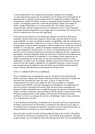 La ética empresarial es una exigencia de la persona, cualquiera sea su trabajo.
 La ética empresarial, supone que sus principios son los mismos de la moral general. Si
genuinamente se mantiene una preocupación por los empleados (calidad y ambiente,
remuneración, sentido de familia, incentivos, seguridad) proporcionándoles "dignidad y
respeto", el trabajador estará feliz y motivado por producir calidad. Este estado de
ánimo, sentido de felicidad, es en sí una cuestión ética. En muchas empresas la
competitividad y falta de tiempo para todo, los trabajadores son el "recurso humano".
Esto puede al menos interpretarse como sujetos que no son personas sino recursos (con
todas las implicaciones éticas que esto signifique).

Estos recursos son atractivos en la medida que cumplan con juventud, dedicación,
resultados, identificación con la empresa, esfuerzo que vaya más allá de la estricta
responsabilidad, ser capaz de trabajar en equipo, ser agradables, saber de computación y
tener un idioma alternativo. Mejor aun si su costo es "bajo". Una vez que este recurso se
ha desgastado y luego de haber entregado la vida a la empresa (sin olvidar que la familia
también vive este proceso)--, puede ser fríamente reemplazado por otro recurso joven,
que sepa computación, de bajo precio, etc., Este es el comportamiento de las empresas
hacia los recursos humanos (personas con familias que dependen de ellos, aspiraciones,
necesidades, sentido de dignidad, sueños de justicia) en la mayoría de las empresas que
interactúan en un ambiente de competencia, y sin embargo existen empresas que no
dudan en mencionar que las personas son uno de sus principales activos. La ética
empresarial, en cuanto a tal, sin embargo, significa actuar en un ambiente que no solo
procura él más alto respeto y dignidad de sus empleados (personas y nunca recurso),
sino que procura que la empresa se presente frente a la sociedad de manera honrada,
veraz y honesta, más idealmente en la procuración del bien social.

ÉTICA Y CORRUPCIÓN EN LA EMPRESA

En la actualidad vemos constantemente casos de corrupción en la administración
pública o privada. Amartya Sen, Premio Nobel de Economía afirma que el mundo está
haciendo todo lo posible por tratar este tema. ¿Cuál es el origen de estos
comportamientos no éticos en las empresas? Por citar un ejemplo, la compañía
norteamericana ENRON, construyó una gigantesca defraudación en complicidad con
una de las mejores consultoras del mundo ¿Qué tipo de personas manejaban esta
empresa? Estaba comprobado que se trataba de un grupo de ejecutivos formados en las
mejores escuelas de negocios y que percibían una de las mayores remuneraciones. Bien
formados académicamente y bien pagados ¿Pero qué tipo de formación humana
recibieron? ¿Cuál era su concepto de servicio y de liderazgo? ¿Qué valores promovían
en su vida personal y laboral?

A decir de Bernardo Kliksberg, Coordinador de la Iniciativa de Ética y Capital Social
del Banco Interamericano de Desarrollo; el corrupto no sólo daña por lo que roba a la
sociedad sino por el mensaje que transmite: todo para mí, no me importa los demás, no
tengo problemas de conciencia, lo único importante es enriquecerse.

Hace unos días escuché al alcalde de Paraná (Brasil) afirmar que las flores del mañana
son fruto de las semillas que cosechamos hoy. En el ámbito de los gobiernos, Noruega
ocupa el número uno en la tabla de Desarrollo Humano de la ONU. Es una sociedad que
 