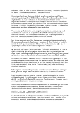 cultiva sus valores en todos los niveles del sistema educativo, y a través del ejemplo de
los líderes. De esta forma cultiva ética y cosecha desarrollo.

Sin embargo, habría que plantearse ¿Cuándo se da la corrupción privada? Según
Antonio Argandoña, profesor del IESE Business School; “se da cuando un directivo o
empleado tiene un poder o influencia en el ejercicio de una función, tarea o
responsabilidad dentro de una organización o empresa privada, lo que le confiere una
discrecionalidad en su actuación que le permite actuar con daño directo o indirecto para
la empresa y en beneficio propio o de otra persona, empresa o entidad" Es evidente que
este concepto también se aplica para las empresa públicas.

Vemos que el eje fundamental de un comportamiento ético en los negocios y en el
desarrollo es la educación. Si los ejecutivos de ENRON hubiesen tenido no sólo
formación académica sino sólida formación humana; y si los países priorizaran la
educación; los resultados para nuestra sociedad serían distintos.

Para formar se necesita tener bien claro que una persona no sólo es un ser racional y
libre, sino que además es hecha a imagen y semejanza de Dios. Por tanto su bondad es
natural, de modo que si atenta contra el bien, actúa incoherentemente. ¿Qué tipo de
ejemplo dejan los actos no éticos de los empresarios corruptos?

De acuerdo al concepto de corrupción privada, cuando una persona asume un cargo de
alta responsabilidad debe ser consciente que sus actos tienen un mayor efecto que
el que comete cualquier empleado. Estas consecuencias se perciben en el plano personal
del ejecutivo, como en el económico de la empresa, y el plano moral de la sociedad.

El directivo de la empresa debe tener una base sólida de valores y principios; así como
de una gran motivación trascendental. De aquí podemos concluir que quien dirige tiene
la responsabilidad de educar y de potenciar las capacidades de quienes tiene a su cargo.
Es tan importante dirigir como educar. En ambas labores debe haber un liderazgo
connotado éticamente.

Si las empresas son uno de los pilares del desarrollo económico. Entonces con mayor
razón, quienes la dirigen deben servir a los demás en vez de servirse a sí mismos.

Las personas son como una empresa, a mayores comportamientos éticos, mejores
utilidades humanas. En cambio a mayor corrupción y actos no éticos, tenemos una
pérdida o un déficit en la dignidad de nuestro ser. Cuando actuamos bien, gana nuestro
espíritu, cuando actuamos mal gana nuestro ego.

Si colocamos en una balanza nuestros comportamientos en el momento que realizo una
transacción financiera o cuando tomo una decisión importante, ¿Qué pesa más?
¿Lo material o lo trascendental? ¿La satisfacción de mi cuerpo o de mi alma?

IMPORTANCIA DE LA ÉTICA EN LOS NEGOCIOS

La ética está presente en cada proceso consultivo-educativo que lideramos, es el pilar de
la cultura productiva que promovemos y por ello la promesa única a nuestros socios
comerciales “Construir empresas socialmente sanas, humanamente respetuosas y
 