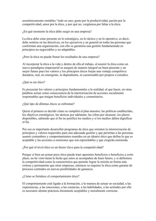 económicamente rentables “todo en uno; gusto por la productividad, pasión por la
competitividad, amor por la ética, y por qué no, vergüenza por faltar a la ética.

¿En qué momento la ética debe surgir en una empresa?

La ética debe estar presente en lo estratégico, en lo táctico y en lo operativo, es decir,
debe sentirse en las directivas, en los ejecutivos y en general en todas las personas que
conforman una organización, con ello se garantiza una gestión fundamentada en
principios no negociables y no adaptables.

¿Pero la ética no puede frenar los resultados de una empresa?

Al incorporar la ética a la vida y dentro de ella al trabajo, al asumir la ética como un
nuevo paradigma empresarial se asegura de manera integral un buen presente y un
mejor futuro pues los valores y los principios éticos forjan una ventaja competitiva
duradera, real, no emergente, ni dependiente, ni cuestionable por propios o extraños.

¿Qué es ser ético?

Es proyectar los valores y principios fundamentales a la realidad, al que hacer, en otras
palabras actuar como consecuencia de la interiorización de acciones socialmente
responsables que traigan beneficios individuales y comunitarios.

¿Qué tipo de dilemas éticos se enfrentan?

Quizá el primero es decidir cómo se cumplirá el plan maestro; las políticas establecidas,
los objetivos estratégicos, las tácticas por adelantar, las cifras por alcanzar, los plazos
disponibles, sabiendo que el fin no justifica los medios y si los medios deben dignificar
el fin.

Por eso es importante desarrollar programas de ética que orienten la interiorización de
principios y valores requeridos para una adecuada gestión y que permitan a las personas
asumir costumbres y comportamientos reunidos en un ideario ético que defina lo que es
aceptable y las acciones u omisiones que son reprochables y que exigirán enmienda.

¿Por qué el nivel ético es un factor clave para la competitividad?

Porque si bien un actuar poco ético puede traer aparentes beneficios o beneficios a corto
plazo, no he visto hasta la fecha que estos se acompañen de buen futuro, y si definimos
la competitividad como la característica que permite lograr la misión en forma más
exitosa y permanente que otras empresas, entonces se requiere la ética como garante de
procesos centrados en nuevas posibilidades de ganancia.

¿Cómo se fortalece el comportamiento ético?

El comportamiento está ligado a la formación, a la manera de actuar en sociedad, a las
experiencias, a las emociones, a las creencias, a las habilidades, a las actitudes por ello
es necesario alentar prácticas éticamente aceptables y moralmente correctas
 