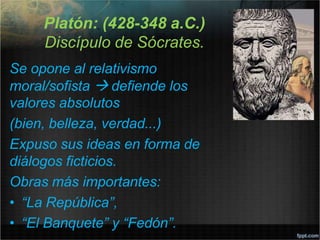 Platón: (428-348 a.C.)
Discípulo de Sócrates.
Se opone al relativismo
moral/sofista  defiende los
valores absolutos
(bien, belleza, verdad...)
Expuso sus ideas en forma de
diálogos ficticios.
Obras más importantes:
• “La República”,
• “El Banquete” y “Fedón”.
 