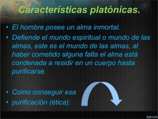 Características platónicas.
• El hombre posee un alma inmortal.
• Defiende el mundo espiritual o mundo de las
almas, este es el mundo de las almas, al
haber cometido alguna falta el alma está
condenada a residir en un cuerpo hasta
purificarse.
• Como conseguir esa
• purificación (ética):
 