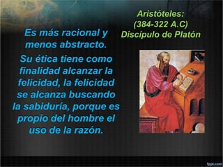 Aristóteles:
(384-322 A.C)
Discípulo de Platón
Es más racional y
menos abstracto.
Su ética tiene como
finalidad alcanzar la
felicidad, la felicidad
se alcanza buscando
la sabiduría, porque es
propio del hombre el
uso de la razón.
 