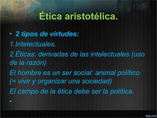 Ética aristotélica.
• 2 tipos de virtudes:
1.Intelectuales.
2.Éticas: derivadas de las intelectuales (uso
de la razón)
El hombre es un ser social: animal político
(= vivir y organizar una sociedad)
El campo de la ética debe ser la política.
•
 