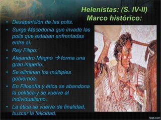 Helenistas: (S. IV-II)
Marco histórico:
• Desaparición de las polis.
• Surge Macedonia que invade las
polis que estaban enfrentadas
entre sí.
• Rey Filipo:
• Alejandro Magno  forma una
gran imperio.
• Se eliminan los múltiples
gobiernos.
• En Filosofía y ética se abandona
la política y se vuelve al
individualismo.
• La ética se vuelve de finalidad,
buscar la felicidad.
 
