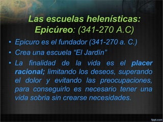 Las escuelas helenísticas:
Epicúreo: (341-270 A.C)
• Epicuro es el fundador (341-270 a. C.)
• Crea una escuela “El Jardín”
• La finalidad de la vida es el placer
racional; limitando los deseos, superando
el dolor y evitando las preocupaciones,
para conseguirlo es necesario tener una
vida sobria sin crearse necesidades.
 