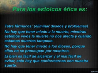 Para los estoicos ética es:
Tetra fármacos: (eliminar deseos y problemas)
No hay que tener miedo a la muerte, mientras
estemos vivos la muerte no nos afecta y cuando
estamos muertos tampoco.
No hay que tener miedo a los dioses, porque
ellos no se preocupan por nosotros.
El bien es fácil de alcanzar y el mal fácil de
evitar, solo hay que conformarnos con nuestra
suerte.
 