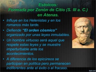 Estoicos:
Formada por Zenón de Citio (S. III a. C.)
en Atenas.
• Influye en los Helenistas y en los
romanos más tarde.
• Defiende “El orden cósmico”
organizado por unas leyes inmutables.
• Un hombre virtuoso será aquel que
respete estas leyes y se muestre
imperturbable ante los
acontecimientos.
• A diferencia de los epicúreos se
participan en política pero permanecen
indiferentes ante el éxito o el fracaso.
 