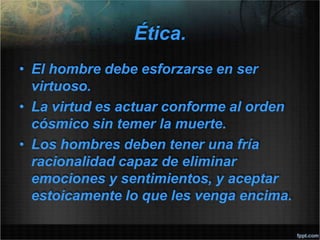 Ética.
• El hombre debe esforzarse en ser
virtuoso.
• La virtud es actuar conforme al orden
cósmico sin temer la muerte.
• Los hombres deben tener una fría
racionalidad capaz de eliminar
emociones y sentimientos, y aceptar
estoicamente lo que les venga encima.
 