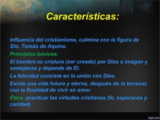 Características:
Influencia del cristianismo, culmina con la figura de
Sto. Tomás de Aquino.
Principios básicos:
El hombre es criatura (ser creado) por Dios a imagen y
semejanza y depende de Él.
La felicidad consiste en la unión con Dios.
Existe una vida futura y eterna, después de la terrenal,
con la finalidad de vivir en amor.
Ética: practicar las virtudes cristianas (fe, esperanza y
caridad)
 