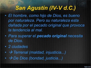 San Agustín (IV-V d.C.)
• El hombre, como hijo de Dios, es bueno
por naturaleza. Pero su naturaleza esta
dañada por el pecado original que provoca
la tendencia al mal.
• Para superar el pecado original necesita
de Dios.
• 2 ciudades
•  Terrenal (maldad, injusticia...)
•  De Dios (bondad, justicia...)
 