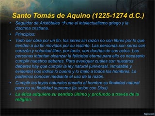 Santo Tomás de Aquino (1225-1274 d.C.)
• Seguidor de Aristóteles  une el intelectualismo griego y la
doctrina cristiana.
• Principios:
• Todo ser obra por un fin, los seres sin razón no son libres por lo que
tienden a su fin movidos por su instinto. Las personas son seres con
corazón y voluntad libre, por tanto, son dueñas de sus actos. Las
personas intentan alcanzar la felicidad eterna para ello es necesario
cumplir nuestros deberes. Para averiguar cuáles son nuestros
deberes hay que cumplir la ley natural (universal, inmutable y
evidente) nos indica lo bueno y lo malo a todos los hombres. La
podemos conocer mediante el uso de la razón.
• Cumplir las leyes naturales enseña al hombre su finalidad natural
pero no su finalidad suprema (la unión con Dios)
• La ética adquiere su sentido último y profundo a través de la
religión.
 