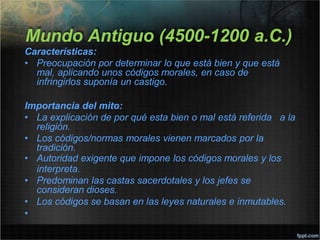 Mundo Antiguo (4500-1200 a.C.)
Características:
• Preocupación por determinar lo que está bien y que está
mal, aplicando unos códigos morales, en caso de
infringirlos suponía un castigo.
Importancia del mito:
• La explicación de por qué esta bien o mal está referida a la
religión.
• Los códigos/normas morales vienen marcados por la
tradición.
• Autoridad exigente que impone los códigos morales y los
interpreta.
• Predominan las castas sacerdotales y los jefes se
consideran dioses.
• Los códigos se basan en las leyes naturales e inmutables.
•
 