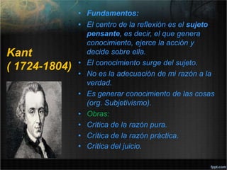 Kant
( 1724-1804)
• Fundamentos:
• El centro de la reflexión es el sujeto
pensante, es decir, el que genera
conocimiento, ejerce la acción y
decide sobre ella.
• El conocimiento surge del sujeto.
• No es la adecuación de mi razón a la
verdad.
• Es generar conocimiento de las cosas
(org. Subjetivismo).
• Obras:
• Crítica de la razón pura.
• Crítica de la razón práctica.
• Crítica del juicio.
 