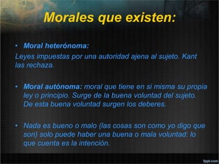 Morales que existen:
• Moral heterónoma:
Leyes impuestas por una autoridad ajena al sujeto. Kant
las rechaza.
• Moral autónoma: moral que tiene en si misma su propia
ley o principio. Surge de la buena voluntad del sujeto.
De esta buena voluntad surgen los deberes.
• Nada es bueno o malo (las cosas son como yo digo que
son) solo puede haber una buena o mala voluntad: lo
que cuenta es la intención.
 
