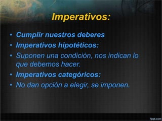 Imperativos:
• Cumplir nuestros deberes
• Imperativos hipotéticos:
• Suponen una condición, nos indican lo
que debemos hacer.
• Imperativos categóricos:
• No dan opción a elegir, se imponen.
 