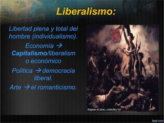 Liberalismo:
Libertad plena y total del
hombre (individualismo).
Economía 
Capitalismo/liberalism
o económico
Política  democracia
liberal.
Arte  el romanticismo.
 