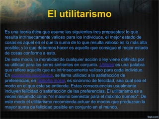 El utilitarismo
Es una teoría ética que asume las siguientes tres propuestas: lo que
resulta intrínsecamente valioso para los individuos, el mejor estado de
cosas es aquel en el que la suma de lo que resulta valioso es lo más alta
posible; y lo que debemos hacer es aquello que consigue el mejor estado
de cosas conforme a esto.
De este modo, la moralidad de cualquier acción o ley viene definida por
su utilidad para los seres sintientes en conjunto. Utilidad es una palabra
que refiere aquello que es intrínsecamente valioso para cada individuo.
En economía neoclásica, se llama utilidad a la satisfacción de
preferencias, en filosofía moral, es sinónimo de felicidad, sea cual sea el
modo en el que esta se entienda. Estas consecuencias usualmente
incluyen felicidad o satisfacción de las preferencias. El utilitarismo es a
veces resumido como "el máximo bienestar para el máximo número". De
este modo el utilitarismo recomienda actuar de modos que produzcan la
mayor suma de felicidad posible en conjunto en el mundo.
 