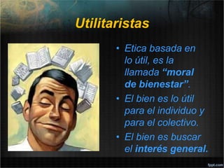 Utilitaristas
• Etica basada en
lo útil, es la
llamada “moral
de bienestar”.
• El bien es lo útil
para el individuo y
para el colectivo.
• El bien es buscar
el interés general.
 