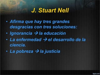 J. Stuart Nell
• Afirma que hay tres grandes
desgracias con tres soluciones:
• Ignorancia  la educación
• La enfermedad  el desarrollo de la
ciencia.
• La pobreza  la justicia
 