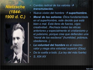 Nietzsche
(1844-
1900 d. C.)
• Cambio radical de los valores 
transmutación.
• Nueva visión del hombre  superhombre.
• Moral de los señores: Ética fundamentada
en el superhombre, este decide que está
bien o mal. Está lleno de fuerza, vigor,
creatividad...Rechaza todas las éticas
anteriores y especialmente el cristianismo y
el judaísmo, porque cree que defienden una
“moral de los esclavos” (humildad, pobreza,
obediencia...)
• La voluntad del hombre es el máximo
valor y niega otra voluntad superior (Dios).
• Da la vuelta a todo. (La ley del más fuerte)
• S. XIX-XX
 