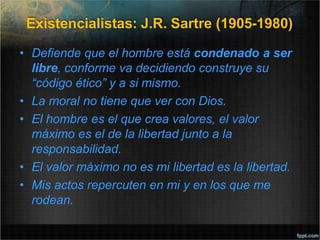 Existencialistas: J.R. Sartre (1905-1980)
• Defiende que el hombre está condenado a ser
libre, conforme va decidiendo construye su
“código ético” y a si mismo.
• La moral no tiene que ver con Dios.
• El hombre es el que crea valores, el valor
máximo es el de la libertad junto a la
responsabilidad.
• El valor máximo no es mi libertad es la libertad.
• Mis actos repercuten en mi y en los que me
rodean.
 