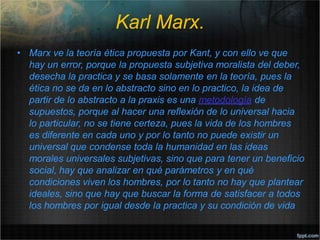 Karl Marx.
• Marx ve la teoría ética propuesta por Kant, y con ello ve que
hay un error, porque la propuesta subjetiva moralista del deber,
desecha la practica y se basa solamente en la teoría, pues la
ética no se da en lo abstracto sino en lo practico, la idea de
partir de lo abstracto a la praxis es una metodología de
supuestos, porque al hacer una reflexión de lo universal hacia
lo particular, no se tiene certeza, pues la vida de los hombres
es diferente en cada uno y por lo tanto no puede existir un
universal que condense toda la humanidad en las ideas
morales universales subjetivas, sino que para tener un beneficio
social, hay que analizar en qué parámetros y en qué
condiciones viven los hombres, por lo tanto no hay que plantear
ideales, sino que hay que buscar la forma de satisfacer a todos
los hombres por igual desde la practica y su condición de vida
 