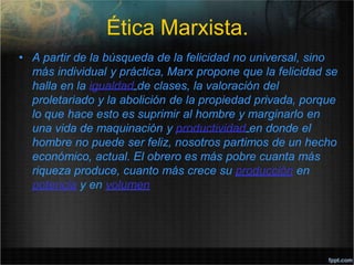Ética Marxista.
• A partir de la búsqueda de la felicidad no universal, sino
más individual y práctica, Marx propone que la felicidad se
halla en la igualdad de clases, la valoración del
proletariado y la abolición de la propiedad privada, porque
lo que hace esto es suprimir al hombre y marginarlo en
una vida de maquinación y productividad en donde el
hombre no puede ser feliz, nosotros partimos de un hecho
económico, actual. El obrero es más pobre cuanta más
riqueza produce, cuanto más crece su producción en
potencia y en volumen
 