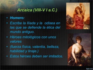 Arcaica (VIII-V I a.C.)
• Homero:
• Escribe la Ilíada y la odisea en
las que se defiende la ética del
mundo antiguo.
• Héroes mitológicos con unos
valores
• (fuerza física, valentía, belleza,
habilidad y linaje.)
• Estos héroes deben ser imitados.
 