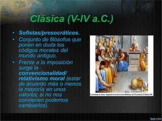 Clásica (V-IV a.C.)
• Sofistas/presocráticos.
• Conjunto de filósofos que
ponen en duda los
códigos morales del
mundo antiguo.
• Frente a la imposición
surge la
convencionalidad/
relativismo moral (estar
de acuerdo más o menos
la mayoría en unos
valores, si no nos
convienen podemos
cambiarlos).
 