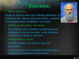 Sócrates:
• Marco histórico:
Surge la ciencia ética que intenta demostrar la
existencia de valores absolutos (bien y justicia)
e inmutables para establecer una leyes.
• El Bien, la felicidad y las leyes.
• Son valores que el hombre puede alcanzar
mediante el uso de la razón, si se alcanzan
el hombre es sabio y virtuoso.
• Intelectualismo moral:
• Identifica saber con virtud y vicio con
ignorancia.
• Para conseguir una sociedad buena, justa y
virtuosa es necesaria la educación.
 