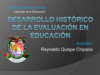 Universidad Pública de El Alto Ciencias de la Educación DESARROLLO HISTÓRICO DE LA EVALUACIÓN EN EDUCACIÓN Expositor:  Reynaldo Quispe Chipana 