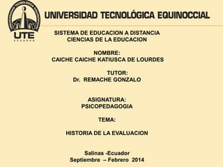 SISTEMA DE EDUCACION A DISTANCIA 
CIENCIAS DE LA EDUCACION 
NOMBRE: 
CAICHE CAICHE KATIUSCA DE LOURDES 
TUTOR: 
Dr. REMACHE GONZALO 
ASIGNATURA: 
PSICOPEDAGOGIA 
TEMA: 
HISTORIA DE LA EVALUACION 
Salinas -Ecuador 
Septiembre – Febrero 2014 
 