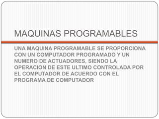 MAQUINAS PROGRAMABLES
UNA MAQUINA PROGRAMABLE SE PROPORCIONA
CON UN COMPUTADOR PROGRAMADO Y UN
NUMERO DE ACTUADORES, SIENDO LA
OPERACION DE ESTE ULTIMO CONTROLADA POR
EL COMPUTADOR DE ACUERDO CON EL
PROGRAMA DE COMPUTADOR
 