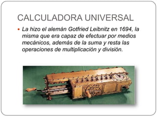 CALCULADORA UNIVERSAL
 La hizo el alemán Gotfried Leibnitz en 1694, la
 misma que era capaz de efectuar por medios
 mecánicos, además de la suma y resta las
 operaciones de multiplicación y división.
 