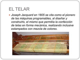 EL TELAR
 Joseph Jacquard en 1805 se cita como el pionero
 de las máquinas programables, al diseñar y
 construirlo, el mismo que permitía la confección
 de telas en forma mecánica, realizando inclusive
 estampados con mezcla de colores.
 