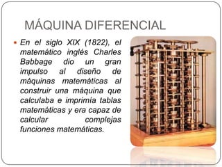 MÁQUINA DIFERENCIAL
 En el siglo XIX (1822), el
 matemático inglés Charles
 Babbage dio un gran
 impulso al diseño de
 máquinas matemáticas al
 construir una máquina que
 calculaba e imprimía tablas
 matemáticas y era capaz de
 calcular         complejas
 funciones matemáticas.
 