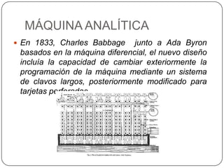 MÁQUINA ANALÍTICA
 En 1833, Charles Babbage     junto a Ada Byron
 basados en la máquina diferencial, el nuevo diseño
 incluía la capacidad de cambiar exteriormente la
 programación de la máquina mediante un sistema
 de clavos largos, posteriormente modificado para
 tarjetas perforadas.
 