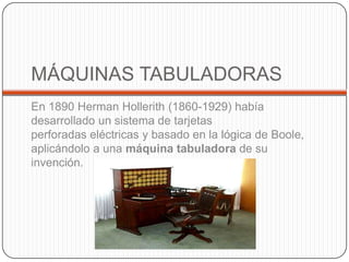 MÁQUINAS TABULADORAS
En 1890 Herman Hollerith (1860-1929) había
desarrollado un sistema de tarjetas
perforadas eléctricas y basado en la lógica de Boole,
aplicándolo a una máquina tabuladora de su
invención.
 