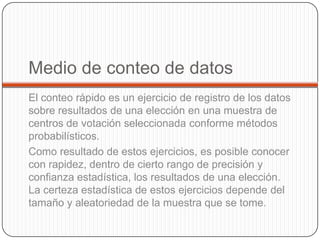 Medio de conteo de datos
El conteo rápido es un ejercicio de registro de los datos
sobre resultados de una elección en una muestra de
centros de votación seleccionada conforme métodos
probabilísticos.
Como resultado de estos ejercicios, es posible conocer
con rapidez, dentro de cierto rango de precisión y
confianza estadística, los resultados de una elección.
La certeza estadística de estos ejercicios depende del
tamaño y aleatoriedad de la muestra que se tome.
 