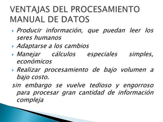  Producir información, que puedan leer los
  seres humanos
 Adaptarse a los cambios
 Manejar     cálculos  especiales   simples,
  económicos
 Realizar procesamiento de bajo volumen a
  bajo costo.
sin embargo se vuelve tedioso y engorroso
  para procesar gran cantidad de información
  compleja
 