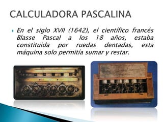    En el siglo XVII (1642), el científico francés
    Blasse Pascal a los 18 años, estaba
    constituida por ruedas dentadas, esta
    máquina solo permitía sumar y restar.
 