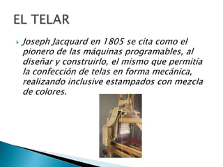    Joseph Jacquard en 1805 se cita como el
    pionero de las máquinas programables, al
    diseñar y construirlo, el mismo que permitía
    la confección de telas en forma mecánica,
    realizando inclusive estampados con mezcla
    de colores.
 