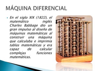    En el siglo XIX (1822), el
    matemático          inglés
    Charles Babbage dio un
    gran impulso al diseño de
    máquinas matemáticas al
    construir una máquina
    que calculaba e imprimía
    tablas matemáticas y era
    capaz      de     calcular
    complejas       funciones
    matemáticas.
 