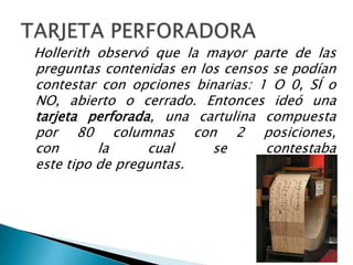 Hollerith observó que la mayor parte de las
preguntas contenidas en los censos se podían
contestar con opciones binarias: 1 O 0, SÍ o
NO, abierto o cerrado. Entonces ideó una
tarjeta perforada, una cartulina compuesta
por 80 columnas con 2 posiciones,
con       la     cual     se      contestaba
este tipo de preguntas.
 