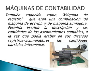 También conocida como “Máquina de
 registro”    que eran una combinación de
 máquina de escribir y de máquina sumadora.
 Permitía escribir la descripción y las
 cantidades de los asentamientos contables, a
 la vez que podía grabar en sus diversos
 registros-acumuladores     las   cantidades
 parciales intermedias
 