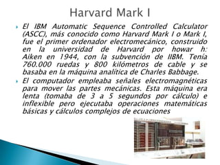    El IBM Automatic Sequence Controlled Calculator
    (ASCC), más conocido como Harvard Mark I o Mark I,
    fue el primer ordenador electromecánico, construido
    en la universidad de Harvard por howar h:
    Aiken en 1944, con la subvención de IIBM. Tenía
    760.000 ruedas y 800 kilómetros de cable y se
    basaba en la máquina analítica de Charles Babbage.
   El computador empleaba señales electromagnéticas
    para mover las partes mecánicas. Esta máquina era
    lenta (tomaba de 3 a 5 segundos por cálculo) e
    inflexible pero ejecutaba operaciones matemáticas
    básicas y cálculos complejos de ecuaciones
 
