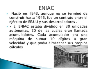     Nació en 1943, aunque no se terminó de
    construir hasta 1946, fue un contrato entre el
    ejército de EE.UU y sus desarrolladores .
   • El ENIAC estaba dividido en 30 unidades
    autónomas, 20 de las cuales eran llamada
    acumuladores. Cada acumulador era una
    máquina de sumar 10 dígitos a gran
    velocidad y que podía almacenar sus propios
    cálculos
 